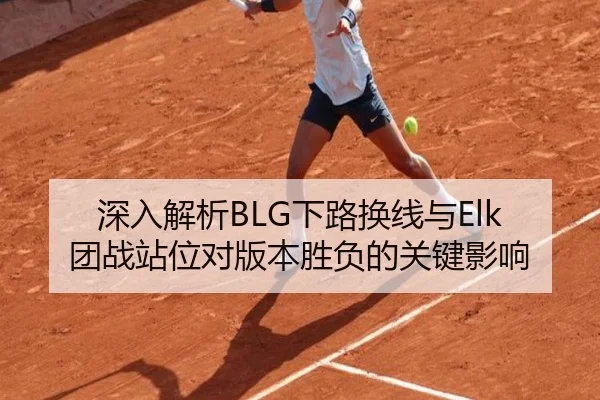 深入解析BLG下路换线与Elk团战站位对版本胜负的关键影响