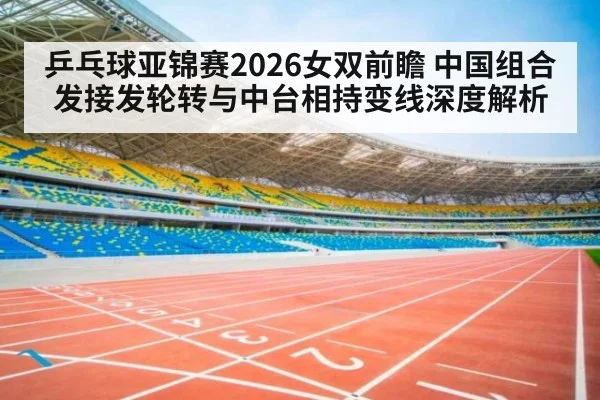 乒乓球亚锦赛2026女双前瞻 中国组合发接发轮转与中台相持变线深度解析