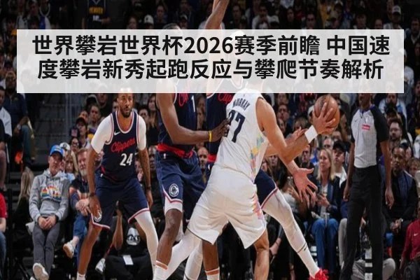 世界攀岩世界杯2026赛季前瞻 中国速度攀岩新秀起跑反应与攀爬节奏解析