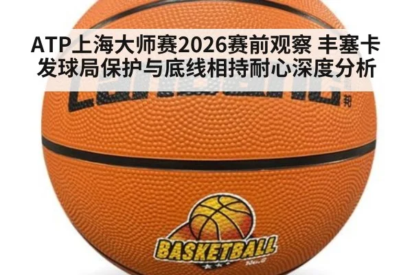 ATP上海大师赛2026赛前观察 丰塞卡发球局保护与底线相持耐心深度分析
