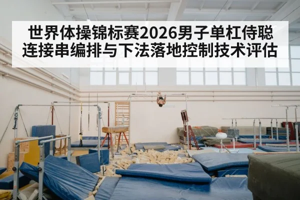 世界体操锦标赛2026男子单杠侍聪连接串编排与下法落地控制技术评估